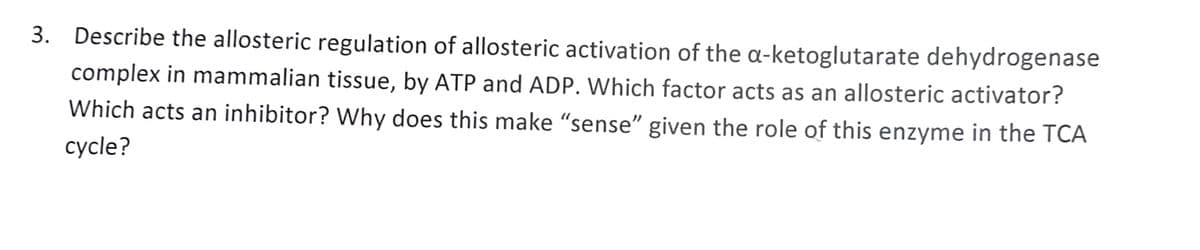 3. Describe the allosteric regulation of allosteric activation of the a-ketoglutarate dehydrogenase
complex in mammalian tissue, by ATP and ADP. Which factor acts as an allosteric activator?
Which acts an inhibitor? Why does this make "sense" given the role of this enzyme in the TCA
cycle?
