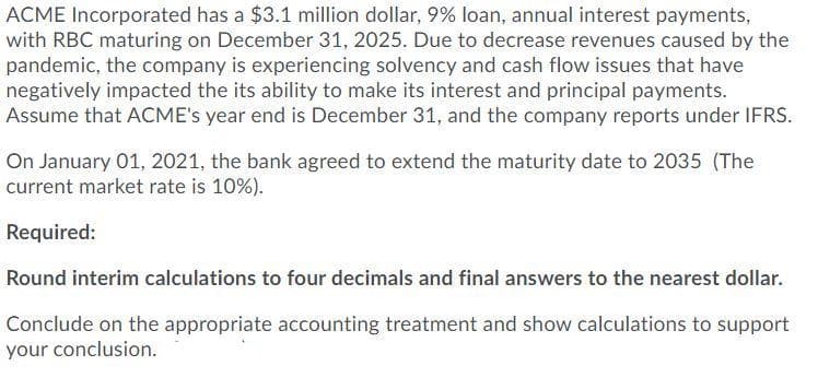 ACME Incorporated has a $3.1 million dollar, 9% loan, annual interest payments,
with RBC maturing on December 31, 2025. Due to decrease revenues caused by the
pandemic, the company is experiencing solvency and cash flow issues that have
negatively impacted the its ability to make its interest and principal payments.
Assume that ACME's year end is December 31, and the company reports under IFRS.
On January 01, 2021, the bank agreed to extend the maturity date to 2035 (The
current market rate is 10%).
Required:
Round interim calculations to four decimals and final answers to the nearest dollar.
Conclude on the appropriate accounting treatment and show calculations to support
your conclusion.
