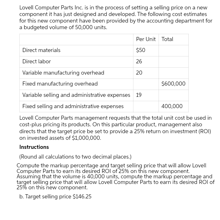 Lovell Computer Parts Inc. is in the process of setting a selling price on a new
component it has just designed and developed. The following cost estimates
for this new component have been provided by the accounting department for
a budgeted volume of 50,000 units.
Per Unit Total
Direct materials
$50
Direct labor
26
Variable manufacturing overhead
20
Fixed manufacturing overhead
$600,000
Variable selling and administrative expenses 19
Fixed selling and administrative expenses
400,000
Lovell Computer Parts management requests that the total unit cost be used in
cost-plus pricing its products. On this particular product, management also
directs that the target price be set to provide a 25% return on investment (ROI)
on invested assets of $1,000,000.
Instructions
(Round all calculations to two decimal places.)
Compute the markup percentage and target selling price that will allow Lovell
Computer Parts to earn its desired ROI of 25% on this new component.
Assuming that the volume is 40,000 units, compute the markup percentage and
target selling price that will allow Lovell Computer Parts to earn its desired ROI of
25% on this new component.
b. Target selling price $146.25
