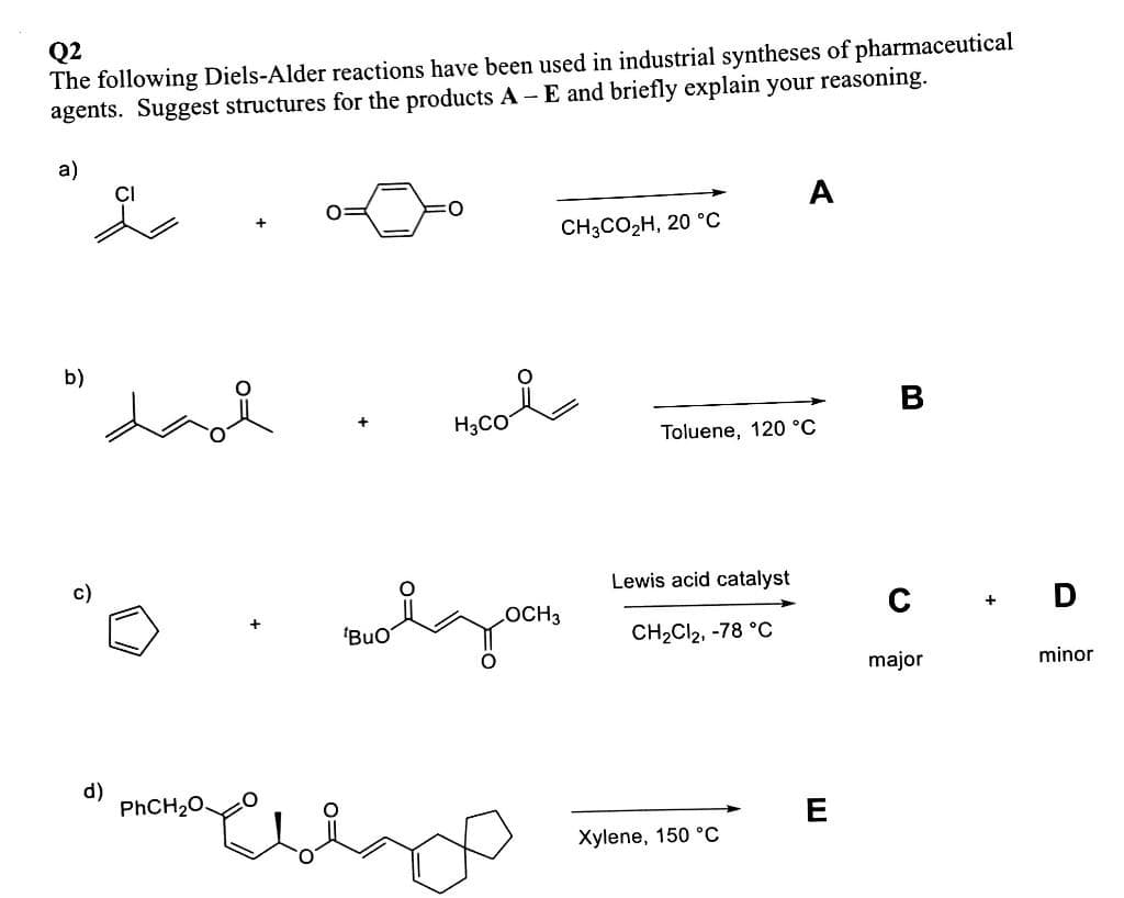 Q2
The following Diels-Alder reactions have been used in industrial syntheses of pharmaceutical
agents. Suggest structures for the products A -E and briefly explain your reasoning.
a)
A
CHCO2H, 20 °С
b)
B
Mco
H3CO
Toluene, 120 °C
c)
Lewis acid catalyst
OCH3
+ D
'BuO
CH2CI2, -78 °C
major
minor
d)
PHCH20.
E
Xylene, 150 °C
