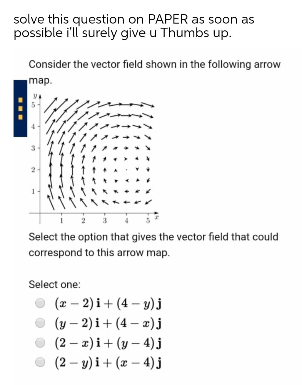 solve this question on PAPER as soon as
possible i'll surely give u Thumbs up.
Consider the vector field shown in the following arrow
map.
5
3
2
3.
Select the option that gives the vector field that could
correspond to this arrow map.
Select one:
O (x – 2) i+ (4 –- y) j
(y – 2) i+ (4 – x)j
O (2 – æ) i+ (y – 4)j
O (2 – y) i+ (x – 4) j
-
