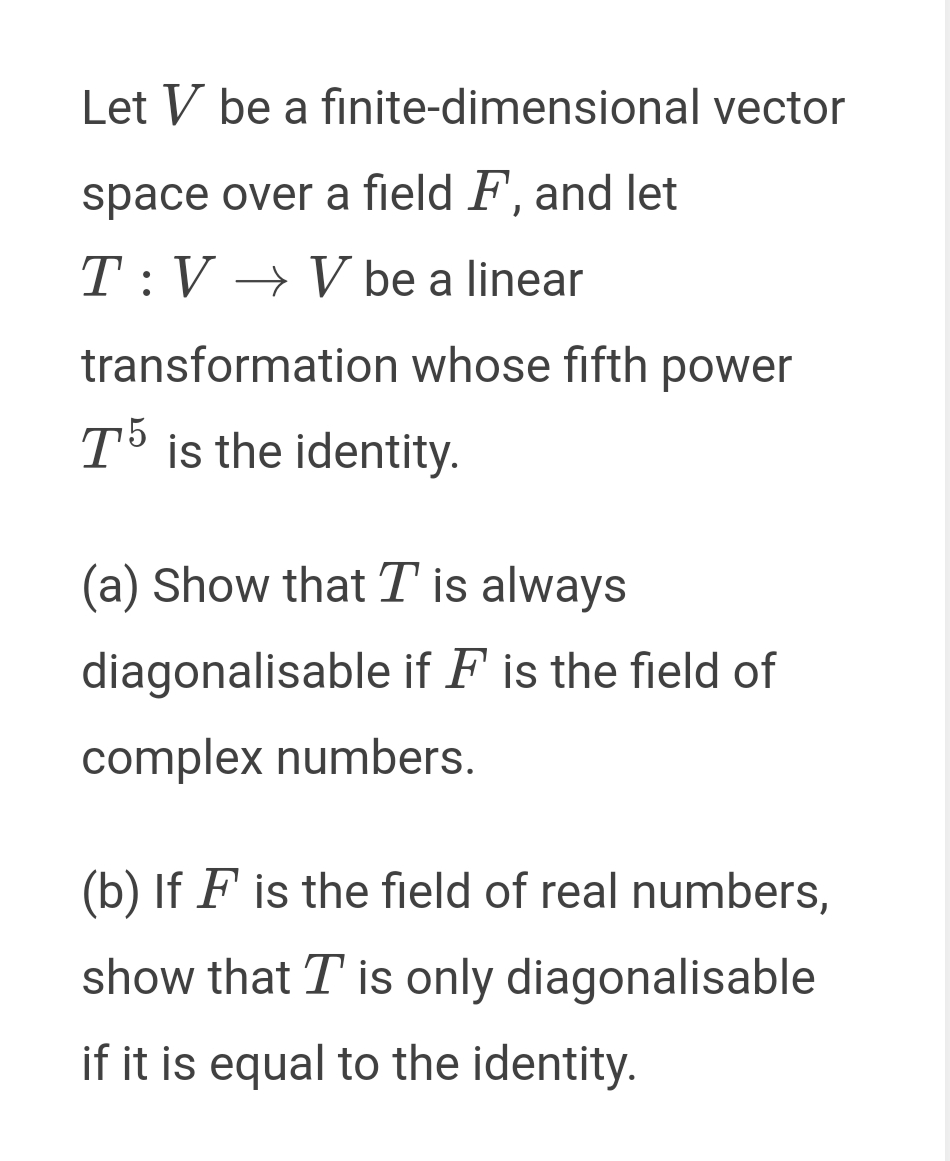 Let V be a finite-dimensional vector
space over a field F, and let
T:V → V be a linear
transformation whose fifth power
T5 is the identity.
(a) Show that T is always
diagonalisable if F is the field of
complex numbers.
(b) If F is the field of real numbers,
show that T is only diagonalisable
if it is equal to the identity.
