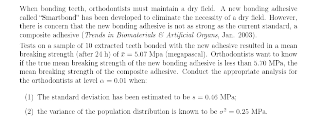 When bonding teeth, orthodontists must maintain a dry field. A new bonding adhesive
called "Smartbond" has been developed to eliminate the necessity of a dry field. However,
there is concern that the new bonding adhesive is not as strong as the current standard, a
composite adhesive ( Trends in Biomaterials & Artificial Organs, Jan. 2003).
Tests on a sample of 10 extracted teeth bonded with the new adhesive resulted in a mean
breaking strength (after 24 h) of = 5.07 Mpa (megapascal). Orthodontists want to know
if the true mean breaking strength of the new bonding adhesive is less than 5.70 MPa, the
mean breaking strength of the composite adhesive. Conduct the appropriate analysis for
the orthodontists at level a = 0.01 when:
(1) The standard deviation has been estimated to be s = 0.46 MPa;
(2) the variance of the population distribution is known to be o2
= 0.25 MPa.
