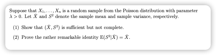 Suppose that X1,..., X, is a random sample from the Poisson distribution with parameter
1 > 0. Let X and S denote the sample mean and sample variance, respectively.
(1) Show that (X, S²) is sufficient but not complete.
(2) Prove the rather remarkable identity E(S|X) = X.
