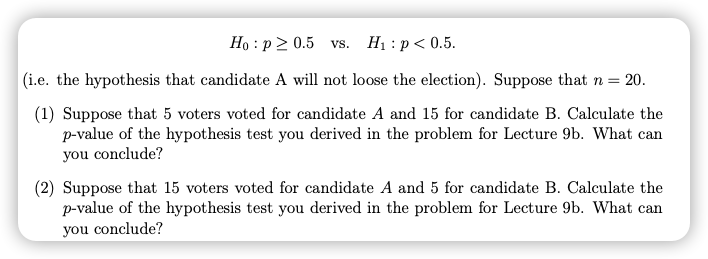 Ho : p 2 0.5 vs.
H1 : p< 0.5.
(i.e. the hypothesis that candidate A will not loose the election). Suppose that n = 20.
(1) Suppose that 5 voters voted for candidate A and 15 for candidate B. Calculate the
p-value of the hypothesis test you derived in the problem for Lecture 9b. What can
you conclude?
(2) Suppose that 15 voters voted for candidate A and 5 for candidate B. Calculate the
p-value of the hypothesis test you derived in the problem for Lecture 9b. What can
you conclude?
