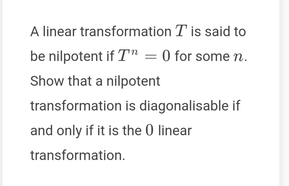 A linear transformation T is said to
be nilpotent if T"
0 for some n.
Show that a nilpotent
transformation is diagonalisable if
and only if it is the 0 linear
transformation.
