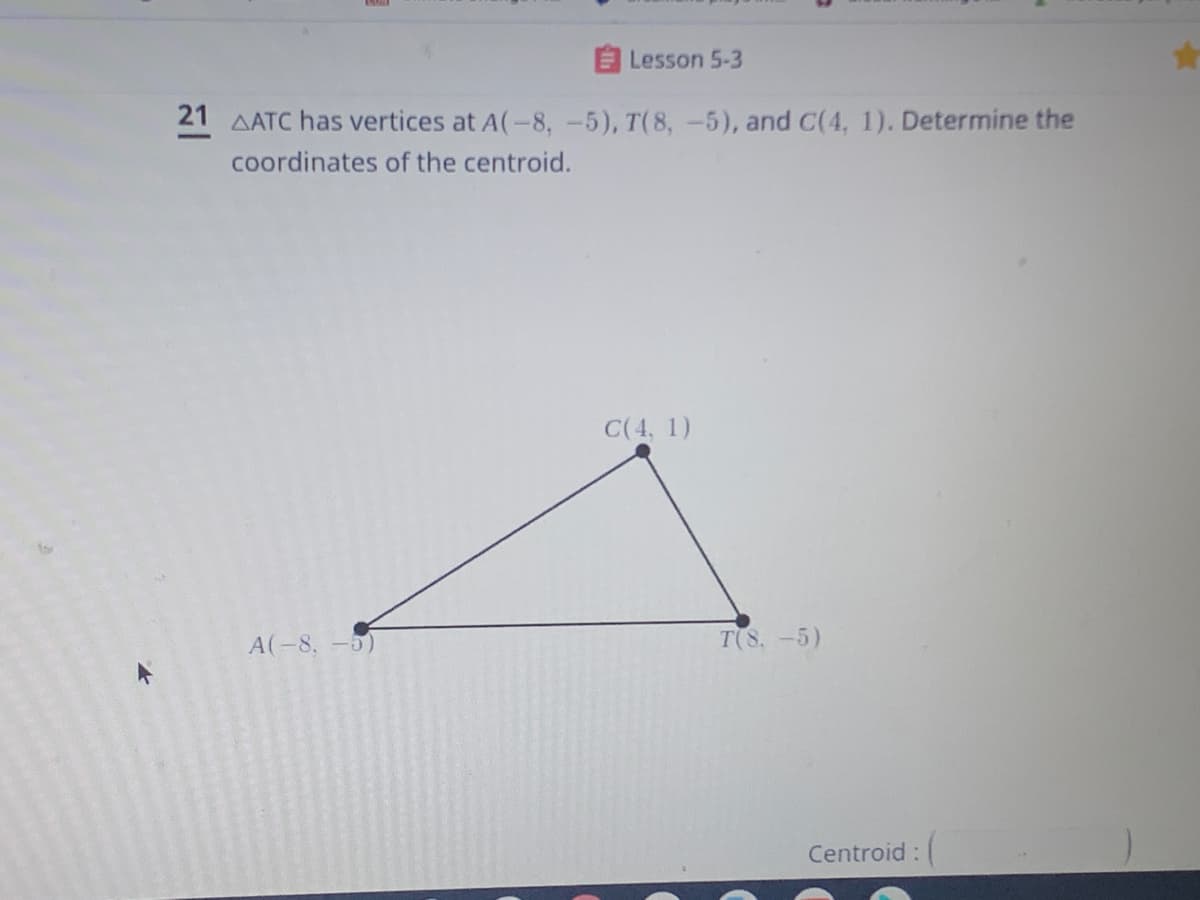 E Lesson 5-3
21 AATC has vertices at A(-8, -5), T(8, -5), and C(4, 1). Determine the
coordinates of the centroid.
C(4, 1)
A(-8, -5)
T(8,-5)
Centroid:
