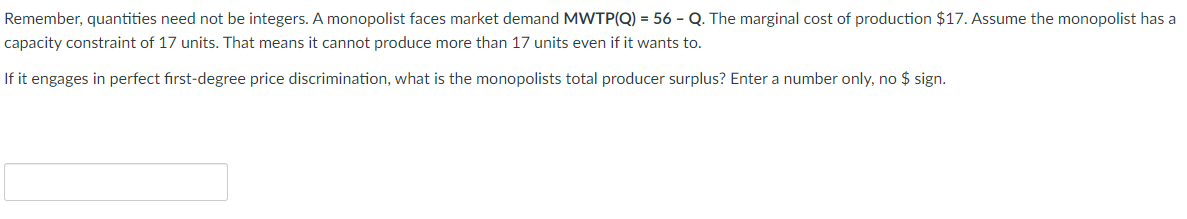 Remember, quantities need not be integers. A monopolist faces market demand MWTP(Q) = 56 - Q. The marginal cost of production $17. Assume the monopolist has a
capacity constraint of 17 units. That means it cannot produce more than 17 units even if it wants to.
If it engages in perfect first-degree price discrimination, what is the monopolists total producer surplus? Enter a number only, no $ sign.
