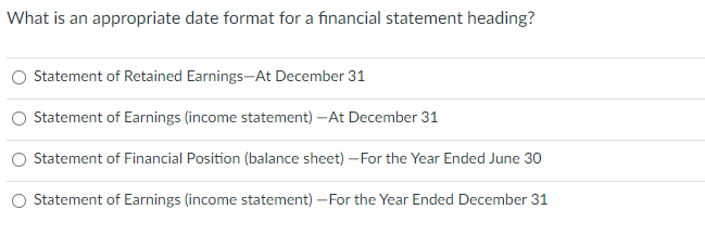 What is an appropriate date format for a financial statement heading?
Statement of Retained Earnings-At December 31
Statement of Earnings (income statement) -At December 31
Statement of Financial Position (balance sheet) - For the Year Ended June 30
O Statement of Earnings (income statement) - For the Year Ended December 31
