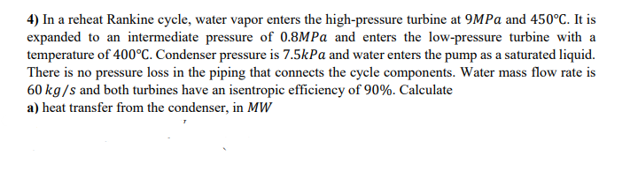 4) In a reheat Rankine cycle, water vapor enters the high-pressure turbine at 9MPa and 450°C. It is
expanded to an intermediate pressure of 0.8MPa and enters the low-pressure turbine with a
temperature of 400°C. Condenser pressure is 7.5kPa and water enters the pump as a saturated liquid.
There is no pressure loss in the piping that connects the cycle components. Water mass flow rate is
60 kg/s and both turbines have an isentropic efficiency of 90%. Calculate
a) heat transfer from the condenser, in MW