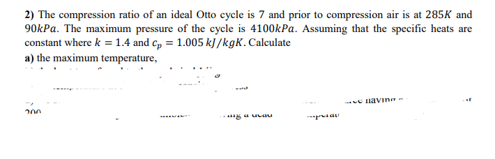 2) The compression ratio of an ideal Otto cycle is 7 and prior to compression air is at 285K and
90kPa. The maximum pressure of the cycle is 4100kPa. Assuming that the specific heats are
constant where k = 1.4 and cp = 1.005 kJ/kgK. Calculate
a) the maximum temperature,
ԴՈՒ
---
..z a uvau
pian
-paving-
AT