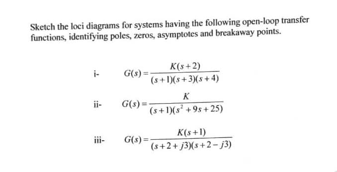 Sketch the loci diagrams for systems having the following open-loop transfer
functions, identifying poles, zeros, asymptotes and breakaway points.
K(s+2)
i-
G(s) =
(s+1)(s+3)(s+4)
K
ii-
G(s) =
(s+1)(s² + 9s + 25)
K(s+1)
(s+2+ j3)(s+2- j3)
iii-
G(s):

