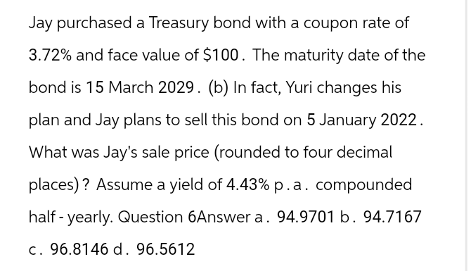 Jay purchased a Treasury bond with a coupon rate of
3.72% and face value of $100. The maturity date of the
bond is 15 March 2029. (b) In fact, Yuri changes his
plan and Jay plans to sell this bond on 5 January 2022.
What was Jay's sale price (rounded to four decimal
places)? Assume a yield of 4.43% p.a. compounded
half-yearly. Question 6Answer a. 94.9701 b. 94.7167
c. 96.8146 d. 96.5612