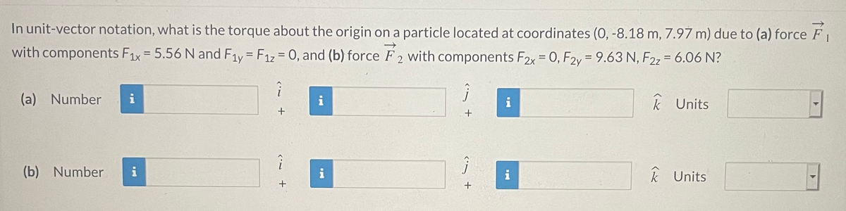 In unit-vector notation, what is the torque about the origin on a particle located at coordinates (0, -8.18 m, 7.97 m) due to (a) force F
with components F1x= 5.56 N and F1y = F1z = 0, and (b) force F 2 with components F2x = 0, F2y= 9.63 N, F2z = 6.06 N?
%D
(a) Number
i
i
i
k Units
(b) Number
i
i
i
k Units
+
