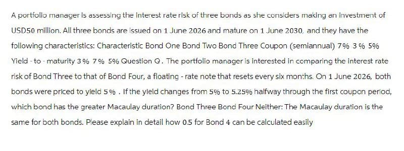 A portfolio manager is assessing the interest rate risk of three bonds as she considers making an investment of
USD50 million. All three bonds are issued on 1 June 2026 and mature on 1 June 2030, and they have the
following characteristics: Characteristic Bond One Bond Two Bond Three Coupon (semiannual) 7% 3% 5%
Yield - to - maturity 3% 7% 5% Question Q. The portfolio manager is interested in comparing the interest rate
risk of Bond Three to that of Bond Four, a floating - rate note that resets every six months. On 1 June 2026, both
bonds were priced to yield 5%. If the yield changes from 5% to 5.25% halfway through the first coupon period,
which bond has the greater Macaulay duration? Bond Three Bond Four Neither: The Macaulay duration is the
same for both bonds. Please explain in detail how 0.5 for Bond 4 can be calculated easily