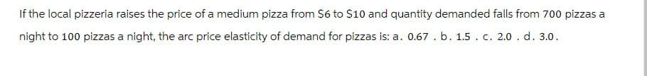 If the local pizzeria raises the price of a medium pizza from $6 to $10 and quantity demanded falls from 700 pizzas a
night to 100 pizzas a night, the arc price elasticity of demand for pizzas is: a. 0.67. b. 1.5. c. 2.0. d. 3.0.