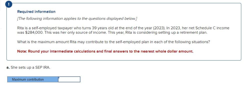 Required information
[The following information applies to the questions displayed below.]
Rita is a self-employed taxpayer who turns 39 years old at the end of the year (2023). In 2023, her net Schedule C income
was $284,000. This was her only source of income. This year, Rita is considering setting up a retirement plan.
What is the maximum amount Rita may contribute to the self-employed plan in each of the following situations?
Note: Round your intermediate calculations and final answers to the nearest whole dollar amount.
a. She sets up a SEP IRA.
Maximum contribution