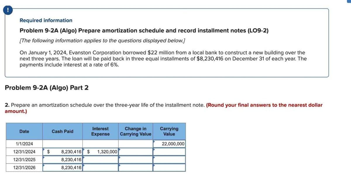 Required information
Problem 9-2A (Algo) Prepare amortization schedule and record installment notes (LO9-2)
[The following information applies to the questions displayed below.]
On January 1, 2024, Evanston Corporation borrowed $22 million from a local bank to construct a new building over the
next three years. The loan will be paid back in three equal installments of $8,230,416 on December 31 of each year. The
payments include interest at a rate of 6%.
Problem 9-2A (Algo) Part 2
2. Prepare an amortization schedule over the three-year life of the installment note. (Round your final answers to the nearest dollar
amount.)
Date
Cash Paid
Interest
Expense
Change in
Carrying Value
Carrying
Value
1/1/2024
12/31/2024
12/31/2025
22,000,000
$
8,230,416 $ 1,320,000
8,230,416
12/31/2026
8,230,416