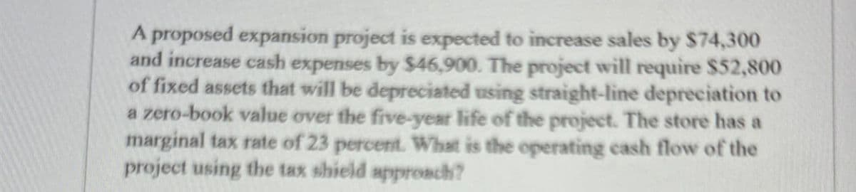 A proposed expansion project is expected to increase sales by $74,300
and increase cash expenses by $46,900. The project will require $52,800
of fixed assets that will be depreciated using straight-line depreciation to
a zero-book value over the five-year life of the project. The store has a
marginal tax rate of 23 percent. What is the operating cash flow of the
project using the tax shield approach?