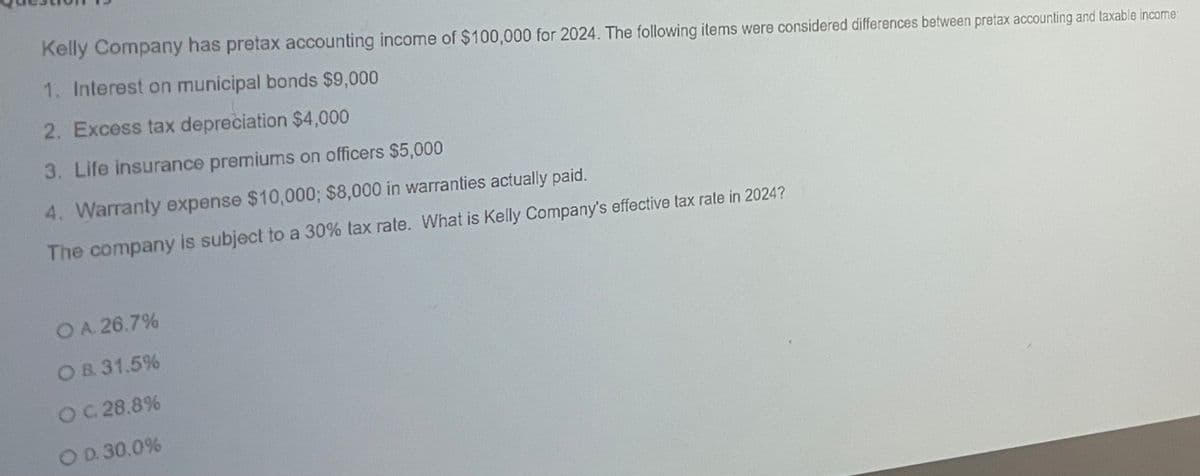 Kelly Company has pretax accounting income of $100,000 for 2024. The following items were considered differences between pretax accounting and taxable income:
1. Interest on municipal bonds $9,000
2. Excess tax depreciation $4,000
3. Life insurance premiums on officers $5,000
4. Warranty expense $10,000; $8,000 in warranties actually paid.
The company is subject to a 30% tax rate. What is Kelly Company's effective tax rate in 2024?
O A. 26.7%
OB. 31.5%
OC. 28.8%
O D. 30.0%