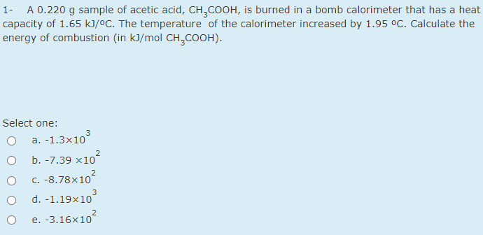 A 0.220 g sample of acetic acid, CH,COOH, is burned in a bomb calorimeter that has a heat
capacity of 1.65 kJ/ºC. The temperature of the calorimeter increased by 1.95 °C. Calculate the
energy of combustion (in kJ/mol CH,COOH).
1-
Select one:
3
а. -1.3x10
2
b. -7.39 x10
C. -8.78x10
3
d. -1.19x10
e. -3.16x10
