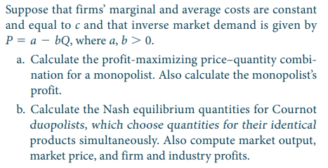 Suppose that firms’ marginal and average costs are constant
and equal to c and that inverse market demand is given by
P = a – bQ, where a, b> 0.
a. Calculate the profit-maximizing price-quantity combi-
nation for a monopolist. Also calculate the monopolist's
profit.
b. Calculate the Nash equilibrium quantities for Cournot
duopolists, which choose quantities for their identical
products simultaneously. Also compute market output,
market price, and firm and industry profits.
