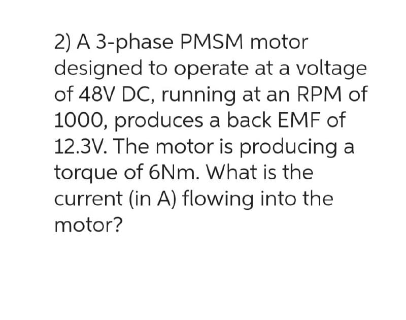 2) A 3-phase PMSM motor
designed to operate at a voltage
of 48V DC, running at an RPM of
1000, produces a back EMF of
12.3V. The motor is producing a
torque of 6Nm. What is the
current (in A) flowing into the
motor?