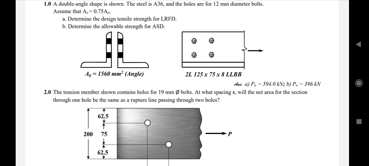 1.0 A double-angle shape is shown. The steel is A36, and the holes are for 12 mm diameter bolts.
Assume that Ae = 0.75An.
a. Determine the design tensile strength for LRFD.
b. Determine the allowable strength for ASD.
Ag = 1560 mm² (Angle)
2L 125 x 75 х 8 LLBB
Ans. a) Pu = 594.0 kN; b) Pa = 396 kN
2.0 The tension member shown contains holes for 19 mm Ø bolts. At what spacing s, will the net area for the section
through one hole be the same as a rupture line passing through two holes?
62.5
200
75
62.5
