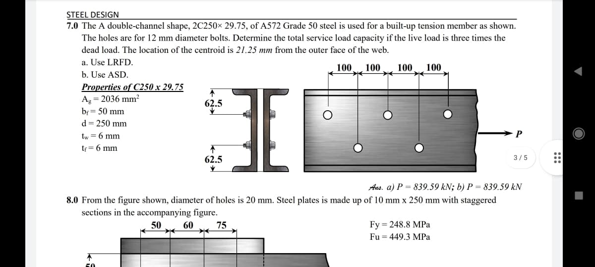 STEEL DESIGN
7.0 The A double-channel shape, 2C250× 29.75, of A572 Grade 50 steel is used for a built-up tension member as shown.
The holes are for 12 mm diameter bolts. Determine the total service load capacity if the live load is three times the
dead load. The location of the centroid is 21.25 mm from the outer face of the web.
a. Use LRFD.
100
100
100
100
b. Use ASD.
Properties of C250 x 29.75
Ag = 2036 mm?
62.5
bf = 50 mm
d = 250 mm
tw = 6 mm
P
te = 6 mm
62.5
3/5
Aus. a) P = 839.59 kN; b) P = 839.59 kN
8.0 From the figure shown, diameter of holes is 20 mm. Steel plates is made up of 10 mm x 250 mm with staggered
sections in the accompanying figure.
50
60
75
Fy = 248.8 MPa
Fu = 449.3 MPa
