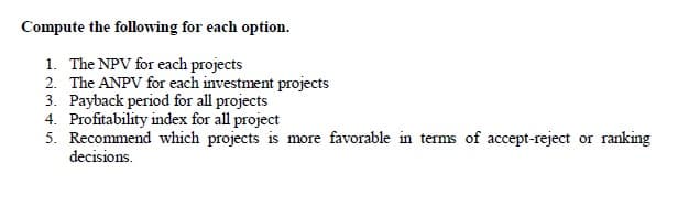 Compute the following for each option.
1. The NPV for each projects
2. The ANPV for each investment projects
3. Payback period for all projects
4. Profitability index for all project
5. Recommend which projects is more favorable in terms of accept-reject or ranking
decisions.
