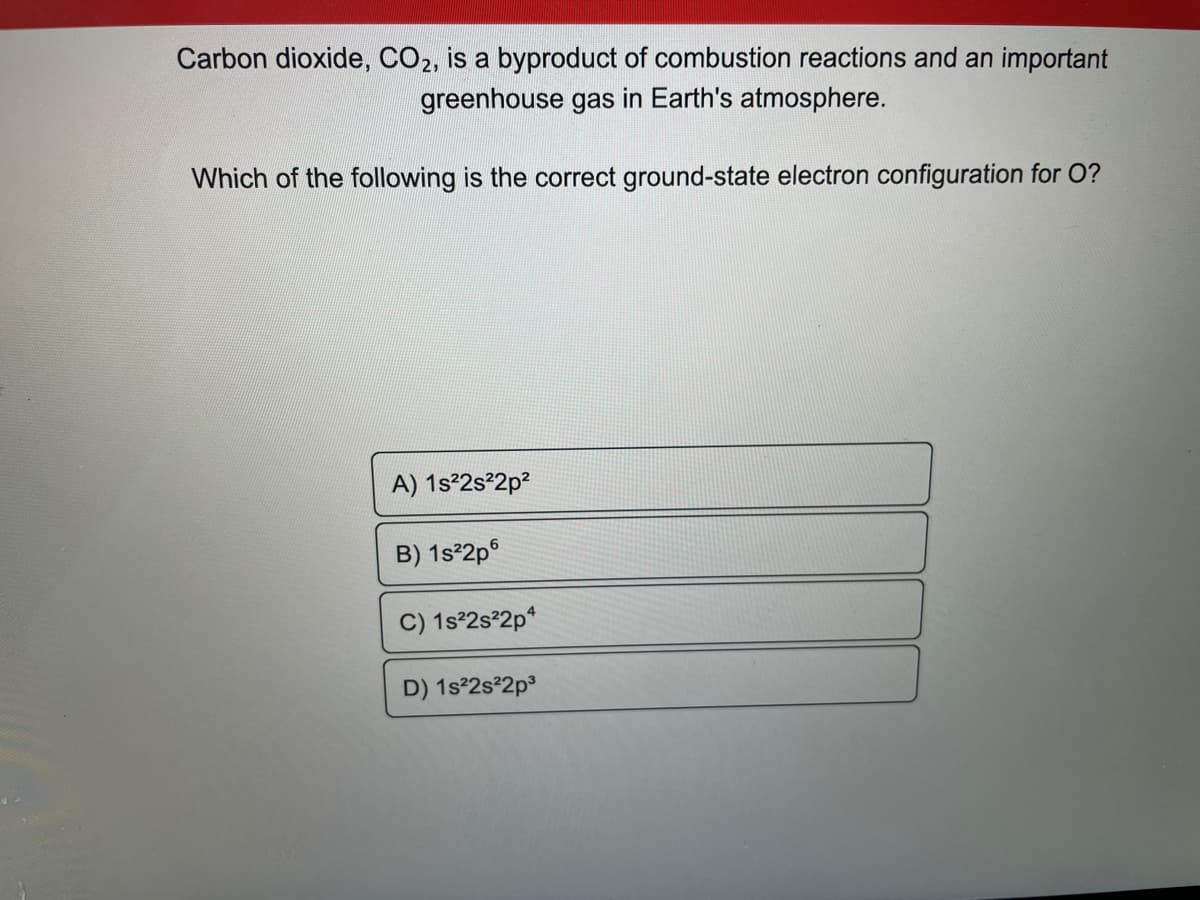 Carbon dioxide, CO2, is a byproduct of combustion reactions and an important
greenhouse gas in Earth's atmosphere.
Which of the following is the correct ground-state electron configuration for O?
A) 1s²2s²2p²
B) 1s²2p6
C) 1s²2s²2p4
D) 1s²2s²2p³