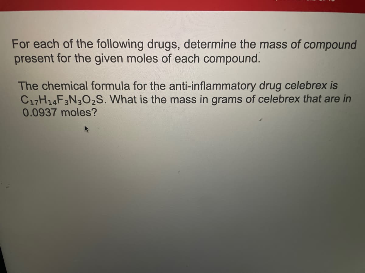 For each of the following drugs, determine the mass of compound
present for the given moles of each compound.
The chemical formula for the anti-inflammatory drug celebrex is
C17H14F3N3O₂S. What is the mass in grams of celebrex that are in
0.0937 moles?