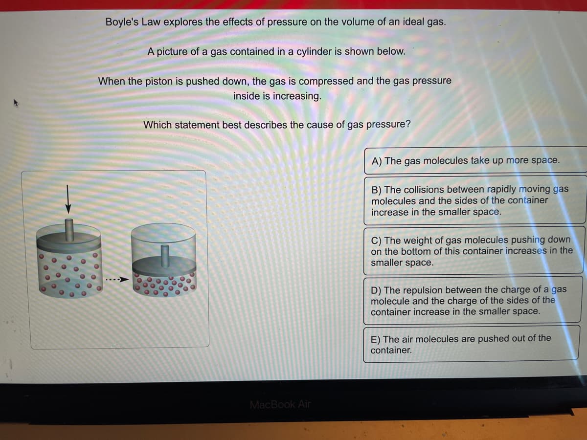 Boyle's Law explores the effects of pressure on the volume of an ideal gas.
A picture of a gas contained in a cylinder is shown below.
When the piston is pushed down, the gas is compressed and the gas pressure
inside is increasing.
Which statement best describes the cause of gas pressure?
MacBook Air
A) The gas molecules take up more space.
B) The collisions between rapidly moving gas
molecules and the sides of the container
increase in the smaller space.
C) The weight of gas molecules pushing down
on the bottom of this container increases in the
smaller space.
D) The repulsion between the charge of a gas
molecule and the charge of the sides of the
container increase in the smaller space.
E) The air molecules are pushed out of the
container.