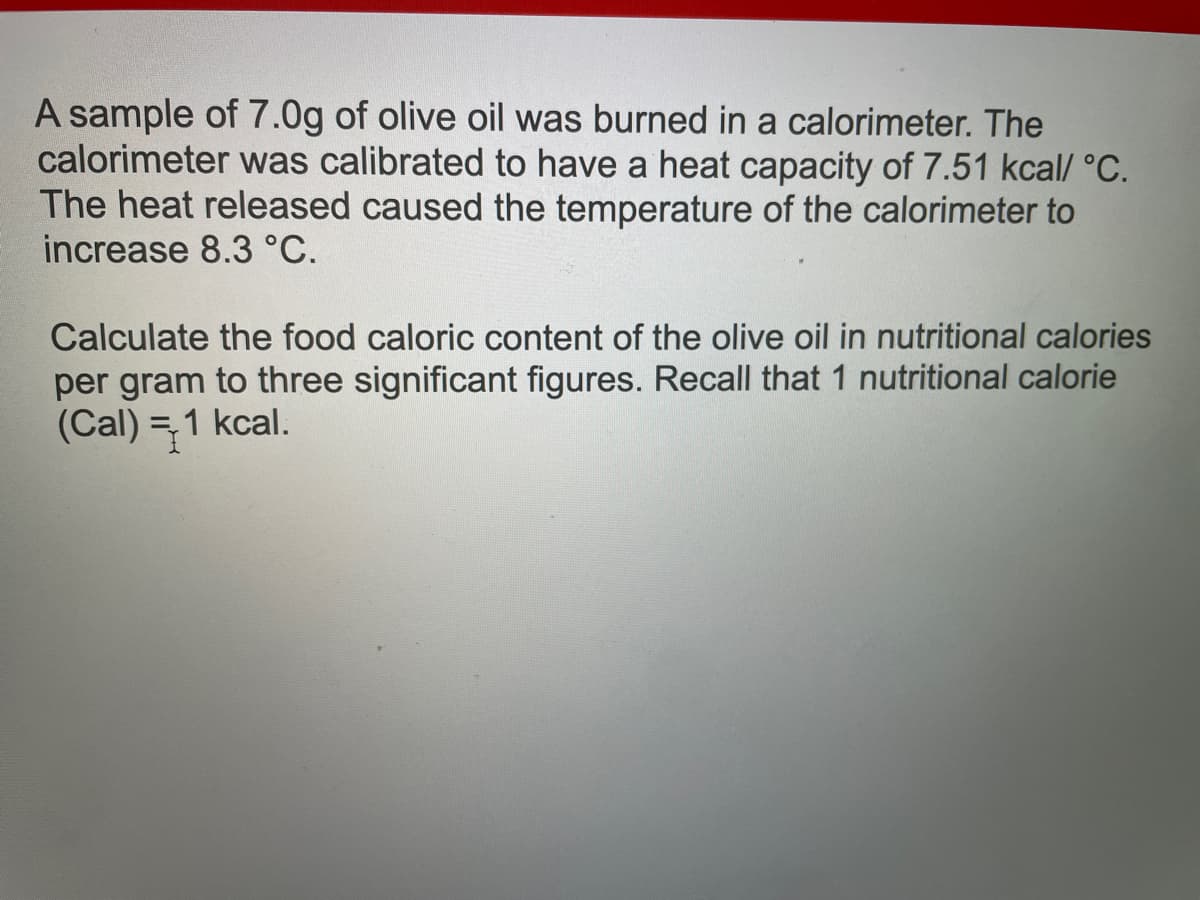 A sample of 7.0g of olive oil was burned in a calorimeter. The
calorimeter was calibrated to have a heat capacity of 7.51 kcal/ °C.
The heat released caused the temperature of the calorimeter to
increase 8.3 °C.
Calculate the food caloric content of the olive oil in nutritional calories
per gram to three significant figures. Recall that 1 nutritional calorie
(Cal) = 1 kcal.