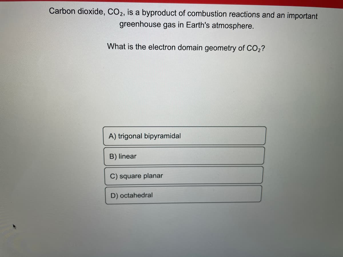 Carbon dioxide, CO2, is a byproduct of combustion reactions and an important
greenhouse gas in Earth's atmosphere.
What is the electron domain geometry of CO₂?
A) trigonal bipyramidal
B) linear
C) square planar
D) octahedral