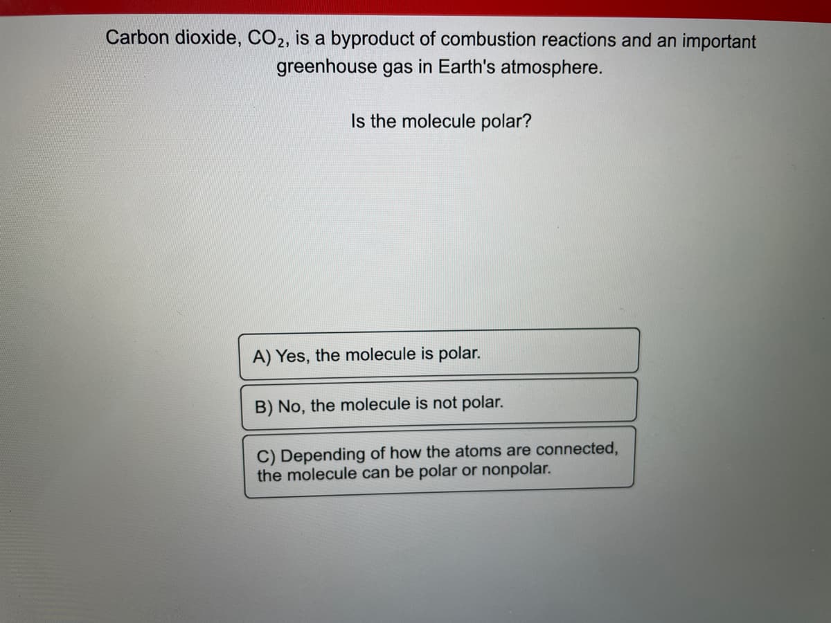 Carbon dioxide, CO2, is a byproduct of combustion reactions and an important
greenhouse gas in Earth's atmosphere.
Is the molecule polar?
A) Yes, the molecule is polar.
B) No, the molecule is not polar.
C) Depending of how the atoms are connected,
the molecule can be polar or nonpolar.
