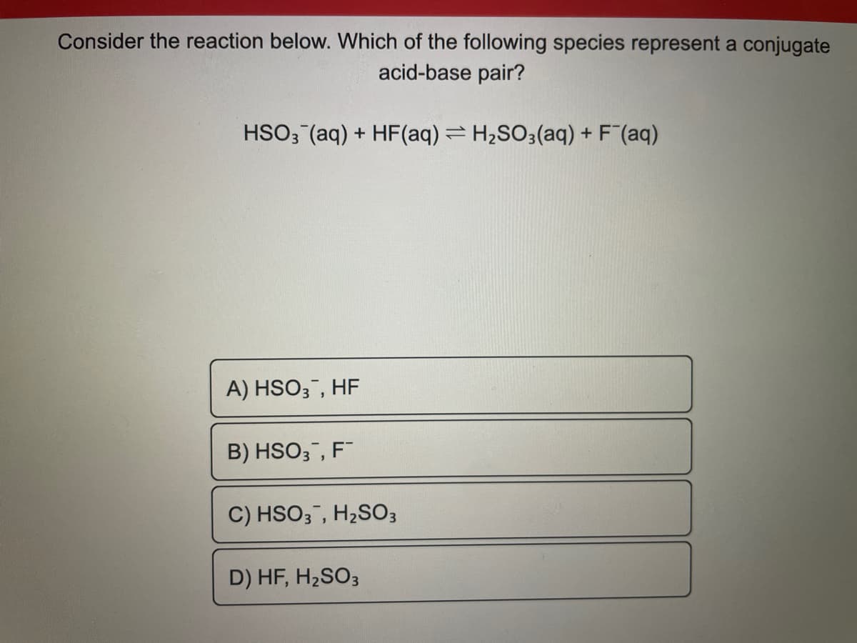 Consider the reaction below. Which of the following species represent a conjugate
acid-base pair?
HSO3(aq) + HF(aq) = H₂SO3(aq) + F¯(aq)
A) HSO3, HF
B) HSO3, F™
C) HSO3, H₂SO3
D) HF, H₂SO3