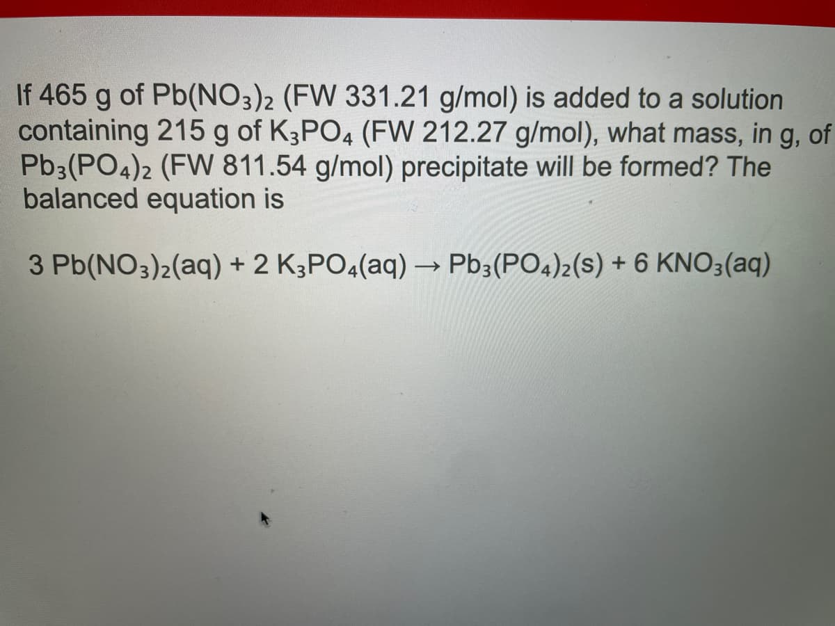 If 465 g of Pb(NO3)2 (FW 331.21 g/mol) is added to a solution
containing 215 g of K3PO4 (FW 212.27 g/mol), what mass, in g, of
Pb3(PO4)2 (FW 811.54 g/mol) precipitate will be formed? The
balanced equation is
3 Pb(NO3)2(aq) + 2 K3PO4(aq) → Pb3(PO4)2(S) + 6 KNO3(aq)