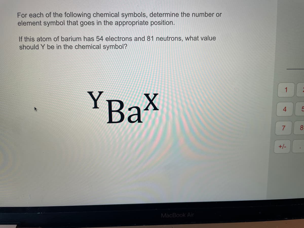 For each of the following chemical symbols, determine the number or
element symbol that goes in the appropriate position.
If this atom of barium has 54 electrons and 81 neutrons, what value
should Y be in the chemical symbol?
YBax
MacBook Air
1
4
7
+/-
2
5
8