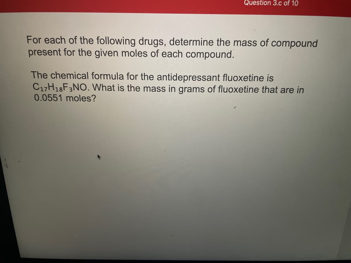 Question 3.c of 10
For each of the following drugs, determine the mass of compound
present for the given moles of each compound.
The chemical formula for the antidepressant fluoxetine is
C17H18F3NO. What is the mass in grams of fluoxetine that are in
0.0551 moles?