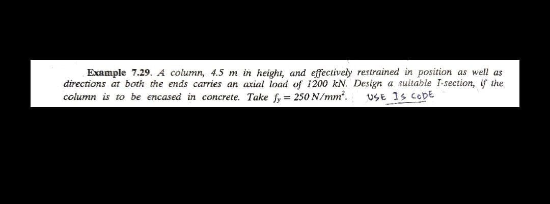 Example 7.29. A column, 4.5 m in height, and effectively restrained in position as well as
directions at both the ends carries an axial load of 1200 kN. Design a suitable I-section, if the
column is to be encased in concrete. Take fy= 250 N/mm².
USE IS CODE