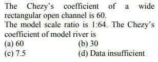 The Chezy's coefficient of a wide
rectangular open channel is 60.
The model scale ratio is 1:64. The Chezy's
coefficient of model river is
(a) 60
(c) 7.5
(b) 30
(d) Data insufficient
