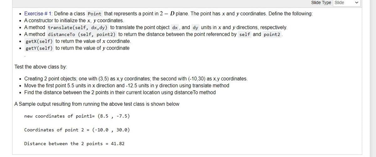 Slide Type Slide
• Exercise # 1: Define a class Point that represents a point in 2 – D plane. The point has x and y coordinates. Define the following:
• A constructor to initialize the x, y coordinates.
• A method translate(self, dx,dy) to translate the point object dx , and dy units in x and y directions, respectively.
• A method distanceTo (self, point2) to return the distance between the point referenced by self and point2.
• getX(self) to return the value of x coordinate.
• getY(self) to return the value of y coordinate
Test the above class by:
• Creating 2 point objects; one with (3,5) as x,y coordinates; the second with (-10,30) as x,y coordinates.
• Move the first point 5.5 units in x direction and -12.5 units in y direction using translate method
• Find the distance between the 2 points in their current location using distance To method
A Sample output resulting from running the above test class is shown below
new coordinates of point1= (8.5 , -7.5)
Coordinates of point 2 = (-10.0 , 30.0)
Distance between the 2 points = 41.82
