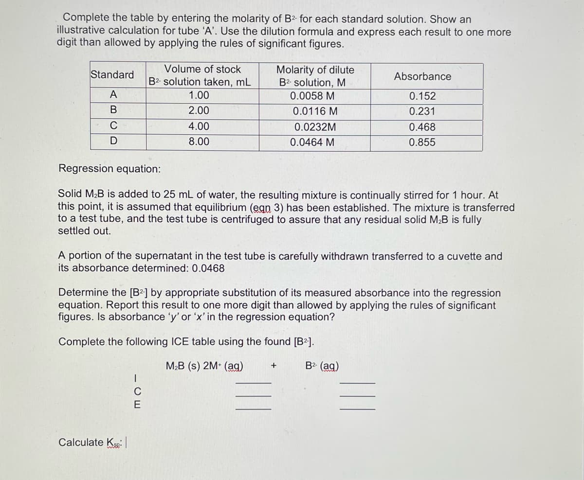 Complete the table by entering the molarity of B2- for each standard solution. Show an
illustrative calculation for tube 'A'. Use the dilution formula and express each result to one more
digit than allowed by applying the rules of significant figures.
Volume of stock
Molarity of dilute
B2- solution, M
Standard
Absorbance
B2- solution taken, mL
A
1.00
0.0058 M
0.152
В
2.00
0.0116 M
0.231
C
4.00
0.0232M
0.468
8.00
0.0464 M
0.855
Regression equation:
Solid M2B is added to 25 mL of water, the resulting mixture is continually stirred for 1 hour. At
this point, it is assumed that equilibrium (egn 3) has been established. The mixture is transferred
to a test tube, and the test tube is centrifuged to assure that any residual solid M²B is fully
settled out.
A portion of the supernatant in the test tube is carefully withdrawn transferred to a cuvette and
its absorbance determined: 0.0468
Determine the [B²] by appropriate substitution of its measured absorbance into the regression
equation. Report this result to one more digit than allowed by applying the rules of significant
figures. Is absorbance 'y' or 'x' in the regression equation?
Complete the following ICE table using the found [B2].
M2B (s) 2M (ag)
B2- (ag)
+
C
E
Calculate Kp:
