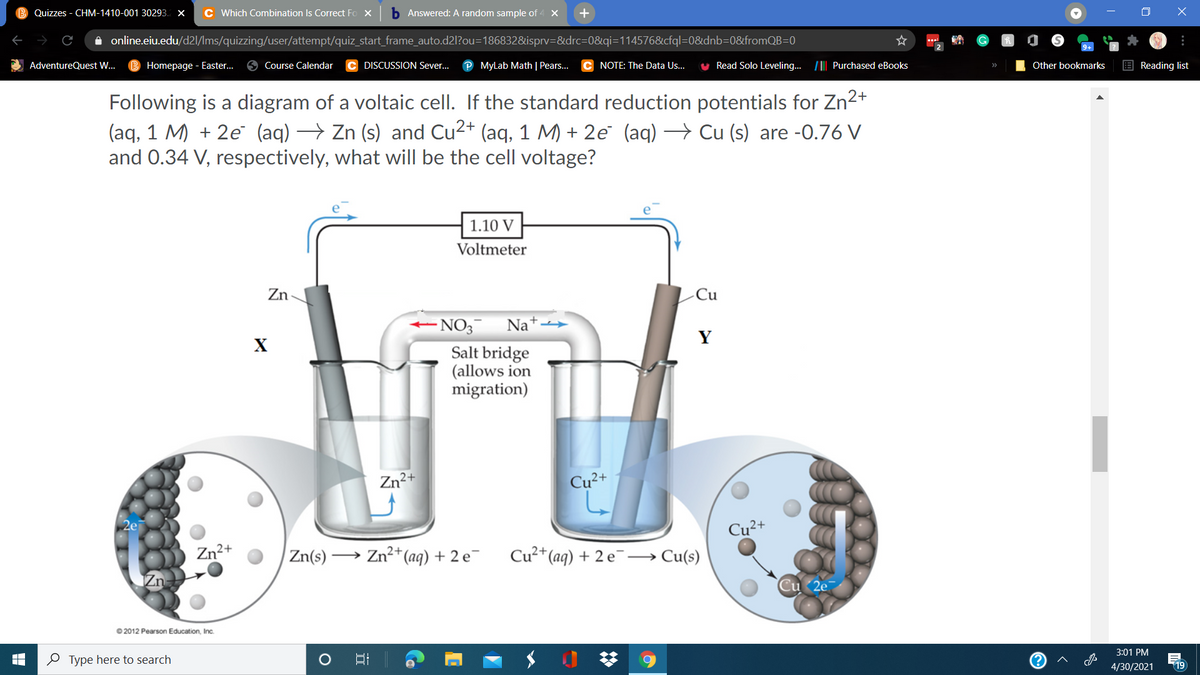 Quizzes - CHM-1410-001 30293. x
C Which Combination Is Correct Fo X
b Answered: A random sample of 4
+
A online.eiu.edu/d2l/Ims/quizzing/user/attempt/quiz_start_frame_auto.d2l?ou=186832&isprv=&drc=D0&qi=114576&cfql=0&dnb=0&fromQB=0
AdventureQuest W..
Homepage - Easter.
Course Calendar
DISCUSSION Sever...
MyLab Math | Pears...
NOTE: The Data Us.
Read Solo Leveling. /|| Purchased eBooks
Other bookmarks
E Reading list
Following is a diagram of a voltaic cell. If the standard reduction potentials for Zn2+
(aq, 1 M) + 2e (aq) → Zn (s) and Cu2+ (aq, 1 M) + 2e (aq) → Cu (s) are -0.76 V
and 0.34 V, respectively, what will be the cell voltage?
1.10 V
Voltmeter
Zn
-Cu
- NO3
Na
Y
X
Salt bridge
(allows ion
migration)
Zn²+
Cu²+
2ei
Cu²+
Zn2+
Zn(s)
→ Zn?+(aq) + 2 e¯
Cu²*(aq) + 2 e¯→
Cu(s)
O 2012 Pearson Education, Inc.
3:01 PM
O Type here to search
4/30/2021
19
