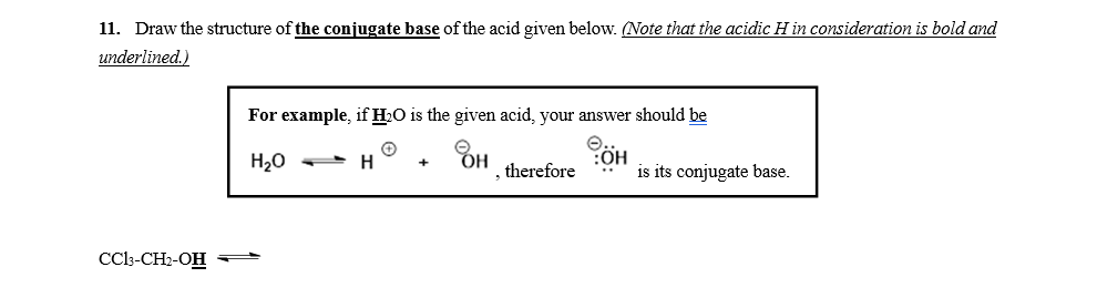 11. Draw the structure of the conjugate base of the acid given below. (Note that the acidic H in consideration is bold and
underlined.)
For example, if H2O is the given acid, your answer should be
CÖH
is its conjugate base.
H20
therefore
CCo-CH2-OH
