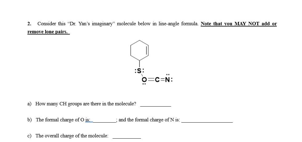 2. Consider this "Dr. Yan's imaginary" molecule below in line-angle formula. Note that you MAY NOT add or
remove lone pairs.
:S:
o=c=N:
a) How many CH groups are there in the molecule?
b) The formal charge of O is:
and the formal charge of N is:
c) The overall charge of the molecule:
