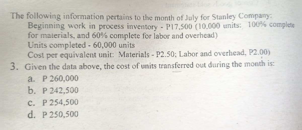 The following information pertains to the month of July for Stanley Company:
Beginning work in process inventory P17,500 (10,000 units: 100% complete
for materials, and 60% complete for labor and overhead)
Units completed 60,000 units
per equivalent unit: Materials P2.50; Labor and overhead, P2.00)
Cost
3. Given the data above, the cost of units transferred out during the month is:
а. Р 260,000
b. P 242,500
C. P 254,500
d. P 250,500
