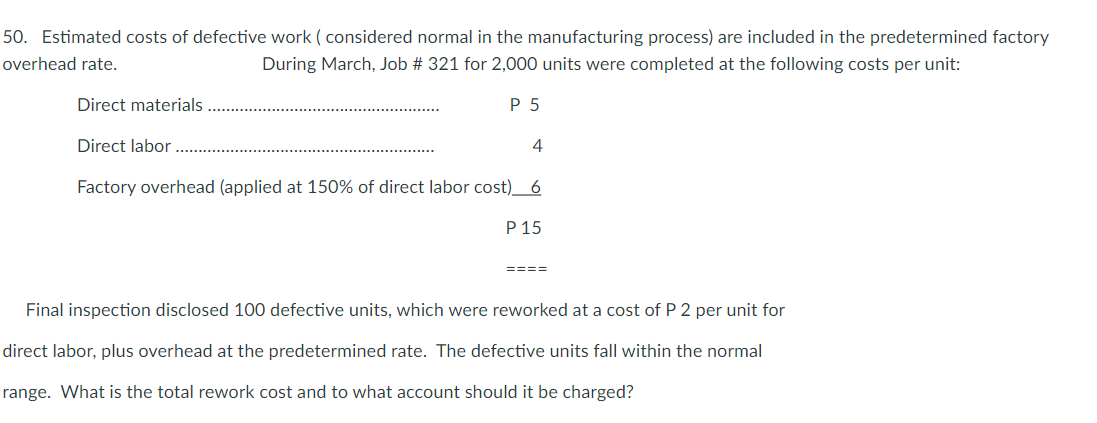 50. Estimated costs of defective work ( considered normal in the manufacturing process) are included in the predetermined factory
overhead rate.
During March, Job # 321 for 2,000 units were completed at the following costs per unit:
Direct materials
P 5
Direct labor
4
Factory overhead (applied at 150% of direct labor cost)_ 6
P 15
====
Final inspection disclosed 100 defective units, which were reworked at a cost of P 2 per unit for
direct labor, plus overhead at the predetermined rate. The defective units fall within the normal
range. What is the total rework cost and to what account should it be charged?
