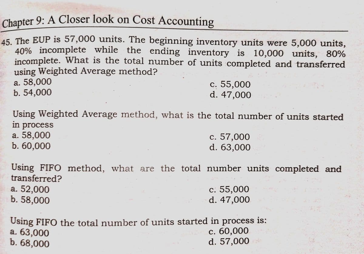 Chapter 9: A Closer look on Cost Accounting
Chapter 9: A Closer look on Cost Accounting
45. The EUP is 57,000 units. The beginning inventory units were 5,000 units,
40% incomplete while the ending inventory is 10,000 units, 80%
incomplete. What is the total number of units completed and transferred
using Weighted Average method?
а. 58,000
b. 54,000
с. 55,000
d. 47,000
Using Weighted Average method, what is the total number of units started
in process
а. 58,000
b. 60,000
c. 57,000
d. 63,000
Using FIFO method, what are the total number units completed and
transferred?
a. 52,000
b. 58,000
с. 55,000
d. 47,000
Using FIFO the total number of units started in process is:
а. 63,000
b. 68,000
с. 60,000
d. 57,000
